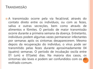 TRANSMISSÃO
 A transmissão ocorre pela via fecal/oral, através do
contato direto entre os indivíduos, ou com as fezes,
saliva e outras secreções, bem como através de
alimentos e fômites. O período de maior transmissão
ocorre durante a primeira semana da doença. Entretanto,
indivíduos podem algumas vezes permanecer infectantes
por semanas após os sintomas desaparecerem. Mesmo
depois da recuperação do indivíduo, o vírus pode ser
transmitido pelas fezes durante aproximadamente 04
(quatro) semanas. O período de incubação oscila entre
01 (um) e 07(sete) dias. Na maioria dos casos, os
sintomas são leves e podem ser confundidos com os do
resfriado comum.
 