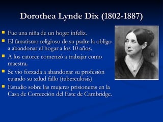 Dorothea Lynde Dix (1802-1887) <ul><li>Fue una niña de un hogar infeliz.  </li></ul><ul><li>El fanatismo religioso de su p...