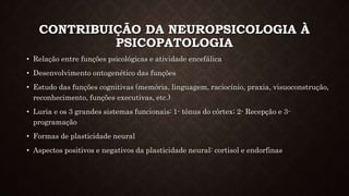 CONTRIBUIÇÃO DA NEUROPSICOLOGIA À
PSICOPATOLOGIA
• Relação entre funções psicológicas e atividade encefálica
• Desenvolvimento ontogenético das funções
• Estudo das funções cognitivas (memória, linguagem, raciocínio, praxia, visuoconstrução,
reconhecimento, funções executivas, etc.)
• Luria e os 3 grandes sistemas funcionais: 1- tônus do córtex; 2- Recepção e 3-
programação
• Formas de plasticidade neural
• Aspectos positivos e negativos da plasticidade neural: cortisol e endorfinas
 