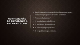 CONTRIBUIÇÃO
DA PSICOLOGIA À
PSICOPATOLOGIA
• As diversas abordagens são fundamentais para a
psicopatologia geral = modelos humanos
• Psicopatologia como:
• 1- patologia do psicológico;
• 2- psicologia do patológico;
• 3- semiologia psiquiátrica
• 4- propedêutica psiquiátrica
 