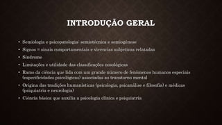 INTRODUÇÃO GERAL
• Semiologia e psicopatologia: semiotécnica e semiogênese
• Signos = sinais comportamentais e vivencias subjetivas relatadas
• Síndrome
• Limitações e utilidade das classificações nosológicas
• Ramo da ciência que lida com um grande número de fenômenos humanos especiais
(especificidades psicológicas) associadas ao transtorno mental
• Origina das tradições humanísticas (psicologia, psicanálise e filosofia) e médicas
(psiquiatria e neurologia)
• Ciência básica que auxilia a psicologia clínica e psiquiatria
 