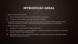 INTRODUÇÃO GERAL
• Aspectos básicos dos sintomas:
I. Forma: estrutura básica relativamente semelhante nos pacientes
II. Conteúdo: o que preenche a alteração estrutural, é subjetivo
• A ordenação dos fenômenos inicia-se pela observação das manifestações. Depois é preciso definir,
classificar, interpretar e ordenar o observado em determinada perspectiva, sob uma lógica
• Tipos de fenômenos humanos:
I. Semelhantes – todos possuem ex. fome, sede, medo...
II. Em partes semelhantes e em partes diferente – um pouco semelhante a sintomas de transtornos
mentais. Tristeza X depressão psicótica
III. Qualitativamente novos – praticamente próprios a transtornos mentais ex. alucinação, delírio,
alterações cognitivas demênciais.
 