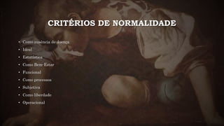 CRITÉRIOS DE NORMALIDADE
• Como ausência de doença
• Ideal
• Estatística
• Como Bem-Estar
• Funcional
• Como processos
• Subjetiva
• Como liberdade
• Operacional
 