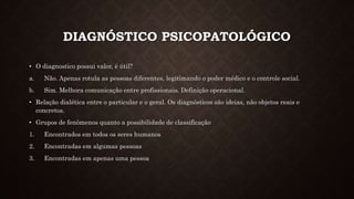 DIAGNÓSTICO PSICOPATOLÓGICO
• O diagnostico possui valor, é útil?
a. Não. Apenas rotula as pessoas diferentes, legitimando o poder médico e o controle social.
b. Sim. Melhora comunicação entre profissionais. Definição operacional.
• Relação dialética entre o particular e o geral. Os diagnósticos são ideias, não objetos reais e
concretos.
• Grupos de fenômenos quanto a possibilidade de classificação
1. Encontrados em todos os seres humanos
2. Encontradas em algumas pessoas
3. Encontradas em apenas uma pessoa
 