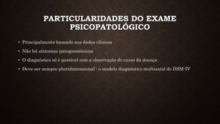 PARTICULARIDADES DO EXAME
PSICOPATOLÓGICO
• Principalmente baseado nos dados clínicos
• Não há sintomas patognomônicos
• O diagnóstico só é possível com a observação do curso da doença
• Deve ser sempre pluridimensional : o modelo diagnóstico multiaxial do DSM-IV
 