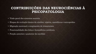 CONTRIBUIÇÕES DAS NEUROCIÊNCIAS À
PSICOPATOLOGIA
• Visão geral dos sistemas neurais
• Etapas de evolução básica do cérebro: répteis, mamíferos e antropoides
• Migração neuronal e surgimento de transtornos
• Funcionalidade dos lobos e hemisférios cerebrais
• Porção anterior e posterior do encéfalo
 
