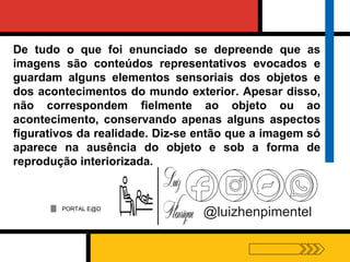 PORTAL E@D
@luizhenpimentel
De tudo o que foi enunciado se depreende que as
imagens são conteúdos representativos evocados e
guardam alguns elementos sensoriais dos objetos e
dos acontecimentos do mundo exterior. Apesar disso,
não correspondem fielmente ao objeto ou ao
acontecimento, conservando apenas alguns aspectos
figurativos da realidade. Diz-se então que a imagem só
aparece na ausência do objeto e sob a forma de
reprodução interiorizada.
 