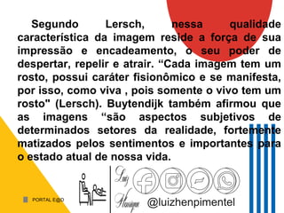 PORTAL E@D
@luizhenpimentel
Segundo Lersch, nessa qualidade
característica da imagem reside a força de sua
impressão e encadeamento, o seu poder de
despertar, repelir e atrair. “Cada imagem tem um
rosto, possui caráter fisionômico e se manifesta,
por isso, como viva , pois somente o vivo tem um
rosto" (Lersch). Buytendijk também afirmou que
as imagens “são aspectos subjetivos de
determinados setores da realidade, fortemente
matizados pelos sentimentos e importantes para
o estado atual de nossa vida.
 