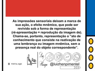 PORTAL E@D
@luizhenpimentel
As impressões sensoriais deixam a marca de
sua ação, o efeito mnêmico, que pode ser
revivido sob a forma de representação
(ré-apresentação = reprodução da imagem de).
Chama-se, portanto, representação o “ato de
conhecimento que consiste na reativação de
uma lembrança ou imagem mnêmica, sem a
presença real do objeto correspondente”.
 