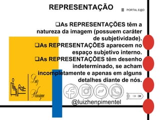 @luizhenpimentel
PORTAL E@D
REPRESENTAÇÃO
As REPRESENTAÇÕES têm a
natureza da imagem (possuem caráter
de subjetividade).
As REPRESENTAÇÕES aparecem no
espaço subjetivo interno.
As REPRESENTAÇÕES têm desenho
indeterminado, se acham
incompletamente e apenas em alguns
detalhes diante de nós.
 
