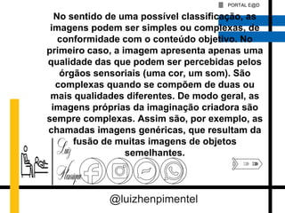 PORTAL E@D
No sentido de uma possível classificação, as
imagens podem ser simples ou complexas, de
conformidade com o conteúdo objetivo. No
primeiro caso, a imagem apresenta apenas uma
qualidade das que podem ser percebidas pelos
órgãos sensoriais (uma cor, um som). São
complexas quando se compõem de duas ou
mais qualidades diferentes. De modo geral, as
imagens próprias da imaginação criadora são
sempre complexas. Assim são, por exemplo, as
chamadas imagens genéricas, que resultam da
fusão de muitas imagens de objetos
semelhantes.
@luizhenpimentel
 