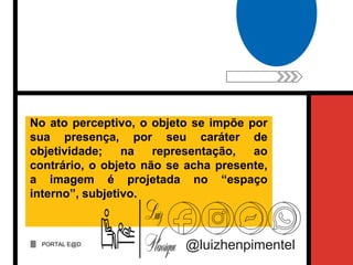 PORTAL E@D
@luizhenpimentel
No ato perceptivo, o objeto se impõe por
sua presença, por seu caráter de
objetividade; na representação, ao
contrário, o objeto não se acha presente,
a imagem é projetada no “espaço
interno”, subjetivo.
 