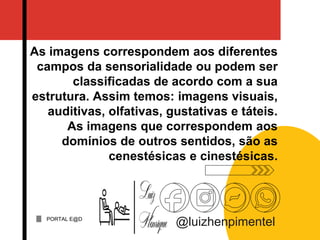 PORTAL E@D
@luizhenpimentel
As imagens correspondem aos diferentes
campos da sensorialidade ou podem ser
classificadas de acordo com a sua
estrutura. Assim temos: imagens visuais,
auditivas, olfativas, gustativas e táteis.
As imagens que correspondem aos
domínios de outros sentidos, são as
cenestésicas e cinestésicas.
 