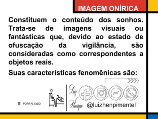 PORTAL E@D
@luizhenpimentel
IMAGEM ONÍRICA
Constituem o conteúdo dos sonhos.
Trata-se de imagens visuais ou
fantásticas que, devido ao estado de
ofuscação da vigilância, são
consideradas como correspondentes a
objetos reais.
Suas características fenomênicas são:
 