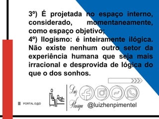 PORTAL E@D
@luizhenpimentel
3º) É projetada no espaço interno,
considerado, momentaneamente,
como espaço objetivo;
4º) Ilogismo: é inteiramente ilógica.
Não existe nenhum outro setor da
experiência humana que seja mais
irracional e desprovida de lógica do
que o dos sonhos.
 