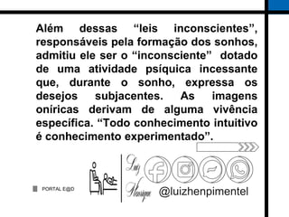 PORTAL E@D
@luizhenpimentel
Além dessas “leis inconscientes”,
responsáveis pela formação dos sonhos,
admitiu ele ser o “inconsciente” dotado
de uma atividade psíquica incessante
que, durante o sonho, expressa os
desejos subjacentes. As imagens
oníricas derivam de alguma vivência
específica. “Todo conhecimento intuitivo
é conhecimento experimentado”.
 
