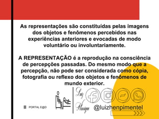 As representações são constituídas pelas imagens
dos objetos e fenômenos percebidos nas
experiências anteriores e evocadas de modo
voluntário ou involuntariamente.
A REPRESENTAÇÃO é a reprodução na consciência
de percepções passadas. Do mesmo modo que a
percepção, não pode ser considerada como cópia,
fotografia ou reflexo dos objetos e fenômenos de
mundo exterior.
PORTAL E@D
@luizhenpimentel
 