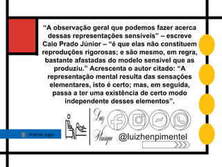 PORTAL E@D
@luizhenpimentel
“A observação geral que podemos fazer acerca
dessas representações sensíveis” – escreve
Caio Prado Júnior – “é que elas não constituem
reproduções rigorosas; e são mesmo, em regra,
bastante afastadas do modelo sensível que as
produziu.” Acrescenta o autor citado: “A
representação mental resulta das sensações
elementares, isto é certo; mas, em seguida,
passa a ter uma existência de certo modo
independente desses elementos”.
 