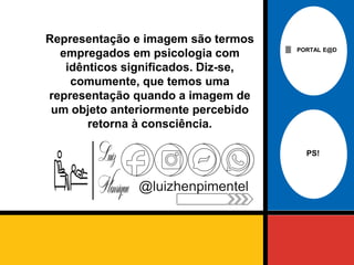 PORTAL E@D
@luizhenpimentel
Representação e imagem são termos
empregados em psicologia com
idênticos significados. Diz-se,
comumente, que temos uma
representação quando a imagem de
um objeto anteriormente percebido
retorna à consciência.
PS!
 