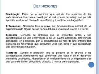 DEFINICIONES
Semiología: Parte de la medicina que estudia los síntomas de las
enfermedades, los cuales constituyen el instrumento de trabajo que permite
apreciar la situación clínica de un enfermo y establecer un diagnóstico.
Enfermedad: Alteración leve o grave del funcionamiento normal de un
organismo o de alguna de sus partes debida a una causa interna o externa.
Síndrome: Conjunto de síntomas que se presentan juntos y son
característicos de una enfermedad o de un cuadro patológico determinado
provocado, en ocasiones, por la concurrencia de más de una enfermedad.
Conjunto de fenómenos que concurren unos con otros y que caracterizan
una determinada situación.
Trastorno: Cambio o alteración que se produce en la esencia o las
características permanentes que conforman una cosa o en el desarrollo
normal de un proceso. Alteración en el funcionamiento de un organismo o de
una parte de él o en el equilibrio psíquico o mental de una persona.
 