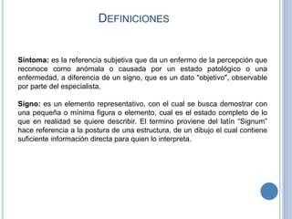 DEFINICIONES
Síntoma: es la referencia subjetiva que da un enfermo de la percepción que
reconoce como anómala o causada por un estado patológico o una
enfermedad, a diferencia de un signo, que es un dato "objetivo", observable
por parte del especialista.
Signo: es un elemento representativo, con el cual se busca demostrar con
una pequeña o mínima figura o elemento, cual es el estado completo de lo
que en realidad se quiere describir. El termino proviene del latín “Signum”
hace referencia a la postura de una estructura, de un dibujo el cual contiene
suficiente información directa para quien lo interpreta.
 