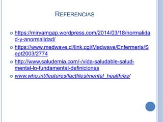  https://miryamgap.wordpress.com/2014/03/18/normalida
d-y-anormalidad/
 https://www.medwave.cl/link.cgi/Medwave/Enfermeria/S
ept2003/2774
 http://www.saludemia.com/-/vida-saludable-salud-
mental-lo-fundamental-definiciones
 www.who.int/features/factfiles/mental_health/es/
REFERENCIAS
 