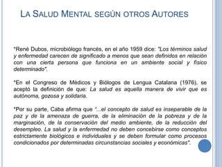 LA SALUD MENTAL SEGÚN OTROS AUTORES
*René Dubos, microbiólogo francés, en el año 1959 dice: "Los términos salud
y enfermedad carecen de significado a menos que sean definidos en relación
con una cierta persona que funciona en un ambiente social y físico
determinado".
*En el Congreso de Médicos y Biólogos de Lengua Catalana (1976), se
aceptó la definición de que: La salud es aquella manera de vivir que es
autónoma, gozosa y solidaria.
*Por su parte, Caba afirma que “...el concepto de salud es inseparable de la
paz y de la amenaza de guerra, de la eliminación de la pobreza y de la
marginación, de la conservación del medio ambiente, de la reducción del
desempleo. La salud y la enfermedad no deben concebirse como conceptos
estrictamente biológicos e individuales y se deben formular como procesos
condicionados por determinadas circunstancias sociales y económicas".
 