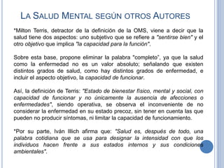 *Milton Terris, detractor de la definición de la OMS, viene a decir que la
salud tiene dos aspectos: uno subjetivo que se refiere a "sentirse bien" y el
otro objetivo que implica "la capacidad para la función".
Sobre esta base, propone eliminar la palabra "completo”, ya que la salud
como la enfermedad no es un valor absoluto; señalando que existen
distintos grados de salud, como hay distintos grados de enfermedad, e
incluir el aspecto objetivo, la capacidad de funcionar.
Así, la definición de Terris: "Estado de bienestar físico, mental y social, con
capacidad de funcionar y no únicamente la ausencia de afecciones o
enfermedades", siendo operativa, se observa el inconveniente de no
considerar la enfermedad en su estado precoz, sin tener en cuenta las que
pueden no producir síntomas, ni limitar la capacidad de funcionamiento.
*Por su parte, Iván Illich afirma que: "Salud es, después de todo, una
palabra cotidiana que se usa para designar la intensidad con que los
individuos hacen frente a sus estados internos y sus condiciones
ambientales".
LA SALUD MENTAL SEGÚN OTROS AUTORES
 