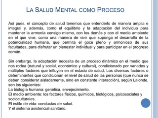 LA SALUD MENTAL COMO PROCESO
Así pues, el concepto de salud tenemos que entenderlo de manera amplia e
integral y, además, como el equilibrio y la adaptación del individuo para
mantener la armonía consigo mismo, con los demás y con el medio ambiente
en el que vive; como una manera de vivir que suponga el desarrollo de la
potencialidad humana, que permita el goce pleno y armonioso de sus
facultades, para disfrutar un bienestar individual y para participar en el progreso
común.
Sin embargo, la adaptación necesita de un proceso dinámico en el medio que
nos rodea (natural y social, económico y cultural), condicionado por variados y
múltiples factores que influyen en el estado de salud. Los diversos factores o
determinantes que condicionan el nivel de salud de las personas (que nunca se
deben considerar aisladamente, sino en constante interacción), según Lalonde,
son los siguientes:
La biología humana: genética, envejecimiento.
El medio ambiente: los factores físicos, químicos, biológicos, psicosociales y
socioculturales.
El estilo de vida: conductas de salud.
Y el sistema asistencial sanitario.
 