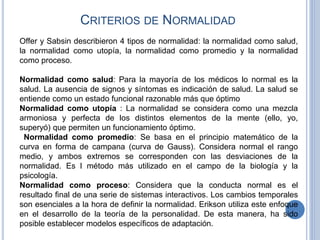 CRITERIOS DE NORMALIDAD
Offer y Sabsin describieron 4 tipos de normalidad: la normalidad como salud,
la normalidad como utopía, la normalidad como promedio y la normalidad
como proceso.
Normalidad como salud: Para la mayoría de los médicos lo normal es la
salud. La ausencia de signos y síntomas es indicación de salud. La salud se
entiende como un estado funcional razonable más que óptimo
Normalidad como utopía : La normalidad se considera como una mezcla
armoniosa y perfecta de los distintos elementos de la mente (ello, yo,
superyó) que permiten un funcionamiento óptimo.
Normalidad como promedio: Se basa en el principio matemático de la
curva en forma de campana (curva de Gauss). Considera normal el rango
medio, y ambos extremos se corresponden con las desviaciones de la
normalidad. Es l método más utilizado en el campo de la biología y la
psicología.
Normalidad como proceso: Considera que la conducta normal es el
resultado final de una serie de sistemas interactivos. Los cambios temporales
son esenciales a la hora de definir la normalidad. Erikson utiliza este enfoque
en el desarrollo de la teoría de la personalidad. De esta manera, ha sido
posible establecer modelos específicos de adaptación.
 
