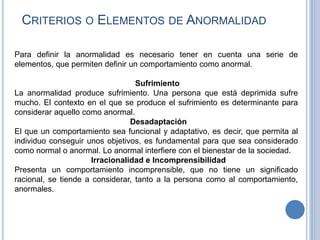 CRITERIOS O ELEMENTOS DE ANORMALIDAD
Para definir la anormalidad es necesario tener en cuenta una serie de
elementos, que permiten definir un comportamiento como anormal.
Sufrimiento
La anormalidad produce sufrimiento. Una persona que está deprimida sufre
mucho. El contexto en el que se produce el sufrimiento es determinante para
considerar aquello como anormal.
Desadaptación
El que un comportamiento sea funcional y adaptativo, es decir, que permita al
individuo conseguir unos objetivos, es fundamental para que sea considerado
como normal o anormal. Lo anormal interfiere con el bienestar de la sociedad.
Irracionalidad e Incomprensibilidad
Presenta un comportamiento incomprensible, que no tiene un significado
racional, se tiende a considerar, tanto a la persona como al comportamiento,
anormales.
 