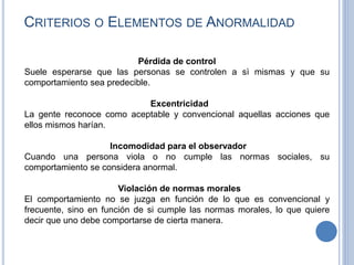 Pérdida de control
Suele esperarse que las personas se controlen a sì mismas y que su
comportamiento sea predecible.
Excentricidad
La gente reconoce como aceptable y convencional aquellas acciones que
ellos mismos harían.
Incomodidad para el observador
Cuando una persona viola o no cumple las normas sociales, su
comportamiento se considera anormal.
Violación de normas morales
El comportamiento no se juzga en función de lo que es convencional y
frecuente, sino en función de si cumple las normas morales, lo que quiere
decir que uno debe comportarse de cierta manera.
CRITERIOS O ELEMENTOS DE ANORMALIDAD
 
