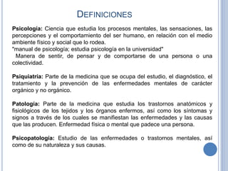 DEFINICIONES
Psicología: Ciencia que estudia los procesos mentales, las sensaciones, las
percepciones y el comportamiento del ser humano, en relación con el medio
ambiente físico y social que lo rodea.
"manual de psicología; estudia psicología en la universidad"
Manera de sentir, de pensar y de comportarse de una persona o una
colectividad.
Psiquiatría: Parte de la medicina que se ocupa del estudio, el diagnóstico, el
tratamiento y la prevención de las enfermedades mentales de carácter
orgánico y no orgánico.
Patología: Parte de la medicina que estudia los trastornos anatómicos y
fisiológicos de los tejidos y los órganos enfermos, así como los síntomas y
signos a través de los cuales se manifiestan las enfermedades y las causas
que las producen. Enfermedad física o mental que padece una persona.
Psicopatología: Estudio de las enfermedades o trastornos mentales, así
como de su naturaleza y sus causas.
 
