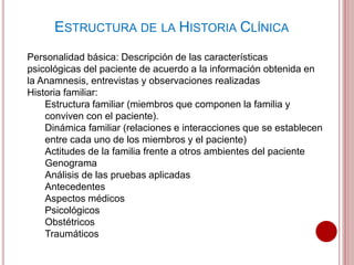 ESTRUCTURA DE LA HISTORIA CLÍNICA
Personalidad básica: Descripción de las características
psicológicas del paciente de acuerdo a la información obtenida en
la Anamnesis, entrevistas y observaciones realizadas
Historia familiar:
Estructura familiar (miembros que componen la familia y
conviven con el paciente).
Dinámica familiar (relaciones e interacciones que se establecen
entre cada uno de los miembros y el paciente)
Actitudes de la familia frente a otros ambientes del paciente
Genograma
Análisis de las pruebas aplicadas
Antecedentes
Aspectos médicos
Psicológicos
Obstétricos
Traumáticos
 