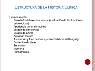 ESTRUCTURA DE LA HISTORIA CLÍNICA
Examen mental
Resultado del examen mental (evaluación de las funciones
psicológicas)
Apariencia general y actitud
Estado de conciencia
Estado de ánimo
Actividad motora
Asociación y flujo de ideas y características del lenguaje
Contenido de ideas
Sensorium
Memoria
Pensamiento
 