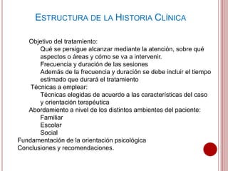 ESTRUCTURA DE LA HISTORIA CLÍNICA
Objetivo del tratamiento:
Qué se persigue alcanzar mediante la atención, sobre qué
aspectos o áreas y cómo se va a intervenir.
Frecuencia y duración de las sesiones
Además de la frecuencia y duración se debe incluir el tiempo
estimado que durará el tratamiento
Técnicas a emplear:
Técnicas elegidas de acuerdo a las características del caso
y orientación terapéutica
Abordamiento a nivel de los distintos ambientes del paciente:
Familiar
Escolar
Social
Fundamentación de la orientación psicológica
Conclusiones y recomendaciones.
 