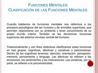 Cuando hablamos de funciones mentales nos referimos a los
procesos psicológicos del ser humano y de animales superiores, que
permiten relacionarse con su ambiente y tener conocimiento de su
propio mundo interior. También se les denominan funciones
superiores del sistema nervioso central del humano.
Tradicionalmente y con fines didácticos clasificamos estas funciones
en tres grupos: cognitivas, afectivas y conativas o psicomotoras.
Dentro de las cognitivas tenemos: atención, orientación, percepción,
memoria, pensamiento y lenguaje. Las afectivas se refieren a las
emociones, los sentimientos y las motivaciones. Las conativas, por su
parte, se refieren a la psicomotricidad.
FUNCIONES MENTALES:
CLASIFICACIÓN DE LAS FUNCIONES MENTALES.
 