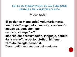 ESTILO DE PRESENTACIÓN DE LAS FUNCIONES
MENTALES EN LA HISTORIA CLÍNICA
Presentación
El paciente: viene solo? voluntariamente
fue traído? engañado, coacción contención
mecánica, sedación, etc.
se hace acompañar?
Inspección: aproximación, lenguaje, actitud,
da la mano?, aspecto, biotipo, higiene,
vestido, arreglo personal.
Descripción exhaustiva del paciente
 