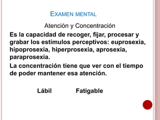 Atención y Concentración
Es la capacidad de recoger, fijar, procesar y
grabar los estímulos perceptivos: euprosexia,
hipoprosexia, hiperprosexia, aprosexia,
paraprosexia.
La concentración tiene que ver con el tiempo
de poder mantener esa atención.
Lábil Fatigable
EXAMEN MENTAL
 