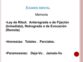Memoria
•Ley de Ribot: Anterograda o de Fijación
(Inmediata), Retrograda o de Evocación
(Remota)
•Amnesias: Totales , Parciales.
•Paramnesias: Deja-Vu , Jamais-Vu
EXAMEN MENTAL
 