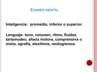 Inteligencia: promedio, inferior o superior.
Lenguaje: tono, volumen, ritmo, fluidez,
tartamudeo, afasia motora, comprensiva o
mixta, agrafia, alexitimia, neologismos.
EXAMEN MENTAL
 