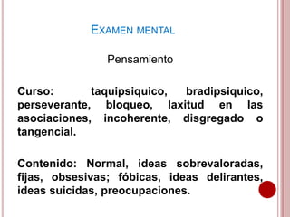 Pensamiento
Curso: taquipsiquico, bradipsiquico,
perseverante, bloqueo, laxitud en las
asociaciones, incoherente, disgregado o
tangencial.
Contenido: Normal, ideas sobrevaloradas,
fijas, obsesivas; fóbicas, ideas delirantes,
ideas suicidas, preocupaciones.
EXAMEN MENTAL
 