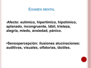 •Afecto: eutímico, hipertimico, hipotimico,
aplanado, incongruente, lábil, tristeza,
alegría, miedo, ansiedad, pánico.
•Sensopercepción: ilusiones alucinaciones:
auditivas, visuales, olfatorias, táctiles.
EXAMEN MENTAL
 