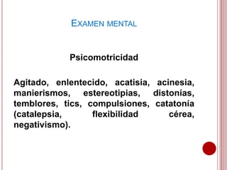 Psicomotricidad
Agitado, enlentecido, acatisia, acinesia,
manierismos, estereotipias, distonías,
temblores, tics, compulsiones, catatonía
(catalepsia, flexibilidad cérea,
negativismo).
EXAMEN MENTAL
 