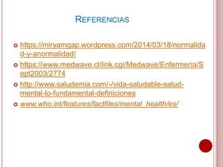 REFERENCIAS
 https://miryamgap.wordpress.com/2014/03/18/normalida
d-y-anormalidad/
 https://www.medwave.cl/link.cgi/Medwave/Enfermeria/S
ept2003/2774
 http://www.saludemia.com/-/vida-saludable-salud-
mental-lo-fundamental-definiciones
 www.who.int/features/factfiles/mental_health/es/
 