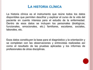 LA HISTORIA CLÍNICA
La historia clínica es el instrumento que reúne todos los datos
disponibles que permiten descifrar y explicar el curso de la vida del
paciente en cuento interesa para el estudio de la enfermedad.
Dentro de esos datos se incluyen los personales (biológicos,
funcionales, emocionales, etc.) familiares, escolares, sociales,
laborales, etc.
Esos datos constituyen la base para el diagnóstico y la orientación y
se completan con las observaciones y entrevistas realizadas así
como el resultado de las pruebas aplicadas y los informes de
profesionales de otras disciplinas.
 
