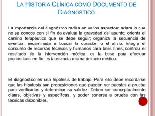 La importancia del diagnóstico radica en varios aspectos: aclara lo que
no se conoce con el fin de evaluar la gravedad del asunto; orienta el
camino terapéutico que se debe seguir; organiza la secuencia de
eventos, encaminada a buscar la curación o el alivio; integra el
concurso de recursos técnicos y humanos para tales fines; controla el
resultado de la intervención médica; es la base para efectuar
pronósticos; en fin, es la esencia misma del acto médico.
El diagnóstico es una hipótesis de trabajo. Para ello debe recordarse
que las hipótesis son proposiciones que pueden ser puestas a prueba
para verificarlas y determinar su validez. Deben ser conceptualmente
claras, objetivas y específicas, y poder ponerse a prueba con las
técnicas disponibles.
LA HISTORIA CLÍNICA COMO DOCUMENTO DE
DIAGNÓSTICO
 