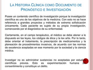Posee un contenido científico de investigación porque la investigación
científica es uno de los objetivos de la medicina. Con esto no se hace
referencia a grandes proyectos y métodos de extrema sofisticación
únicamente. Cada paciente es sujeto de su propia investigación,
comenzando por el diagnóstico de su enfermedad.
Ciertamente, en el campo terapéutico, el médico se debe atener a lo
dispuesto en las leyes, los códigos de ética y la lex artis. Por lo tanto,
debe orientar el tratamiento, la prescripción de medicamentos y la
planeación de procedimientos invasivos, de acuerdo con las normas
de excelencia aceptadas en ese momento por la sociedad y la ciencia
médica.
Investigar no es administrar sustancias no aceptadas por estudios
científicos previos. Esto es experimentación humana sin
consentimiento y constituye un delito.
LA HISTORIA CLÍNICA COMO DOCUMENTO DE
PRONÓSTICO E INVESTIGACIÓN
 