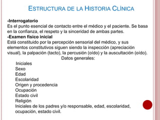 ESTRUCTURA DE LA HISTORIA CLÍNICA
-Interrogatorio
Es el punto esencial de contacto entre el médico y el paciente. Se basa
en la confianza, el respeto y la sinceridad de ambas partes.
-Examen físico inicial
Está constituido por la percepción sensorial del médico, y sus
elementos constitutivos siguen siendo la inspección (apreciación
visual), la palpación (tacto), la percusión (oído) y la auscultación (oído).
Datos generales:
Iniciales
Sexo
Edad
Escolaridad
Origen y procedencia
Ocupación
Estado civil
Religión
Iniciales de los padres y/o responsable, edad, escolaridad,
ocupación, estado civil.
 