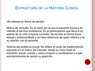 -Se redacta en forma de párrafo
Motivo de consulta: Es la razón por la que el paciente busca o es
referido al servicio profesional. Es la preocupación que lleva a los
padres de un niño a buscar consulta. Se escribe en forma breve,
textual y entrecomillada y se hace referencia de quien informa y de
su relación con el paciente.
Historia del problema actual: Se refiere al curso del padecimiento,
expuesto en el motivo de consulta, desde su inicio hasta el
momento actual; cuándo y cómo empezó a manifestarse y a qué
acontecimientos se asocia su aparición.
ESTRUCTURA DE LA HISTORIA CLÍNICA
 